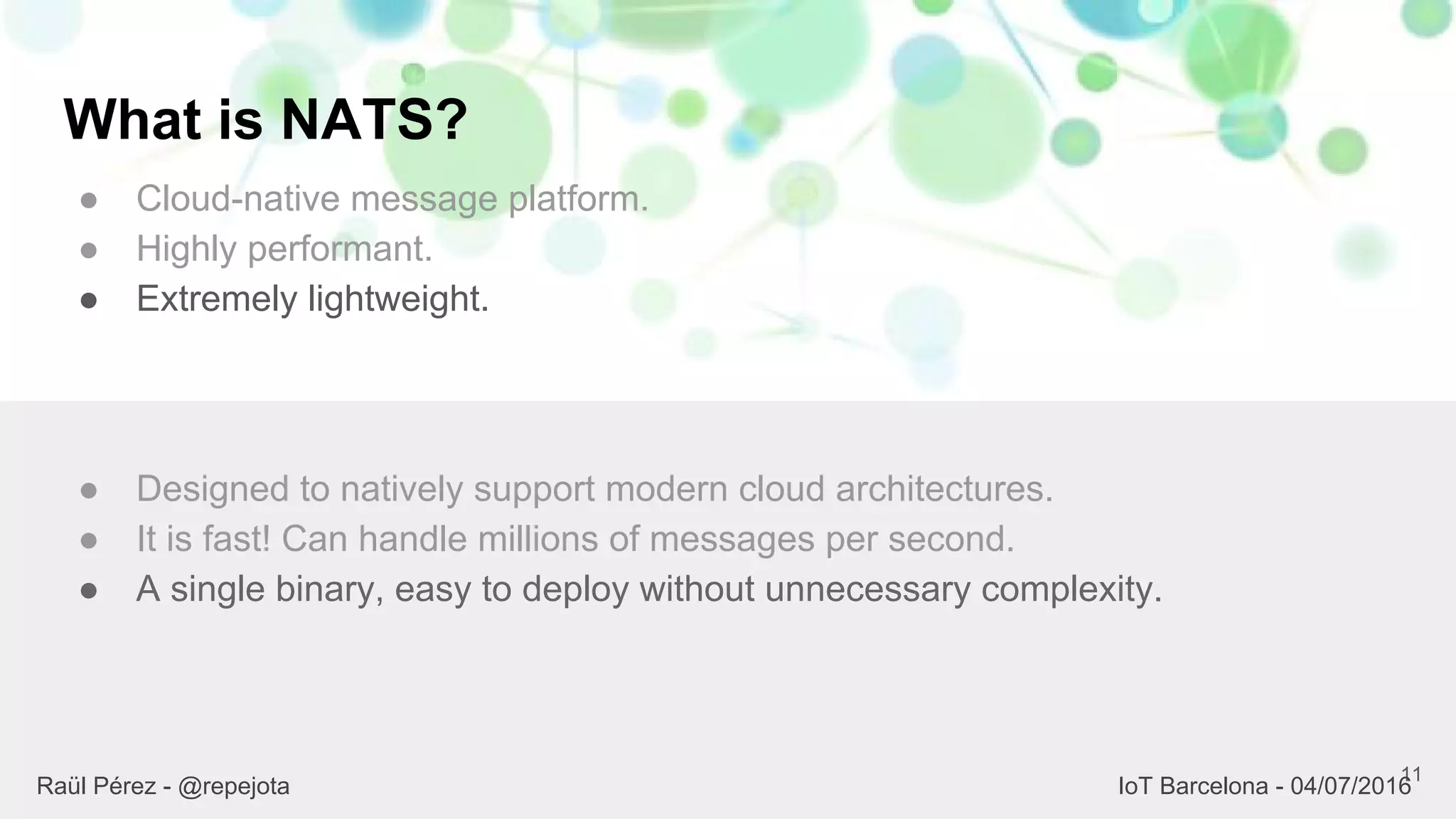 What is NATS?
● Cloud-native message platform.
● Highly performant.
● Extremely lightweight.
11
● Designed to natively support modern cloud architectures.
● It is fast! Can handle millions of messages per second.
● A single binary, easy to deploy without unnecessary complexity.
Raül Pérez - @repejota IoT Barcelona - 04/07/2016
 