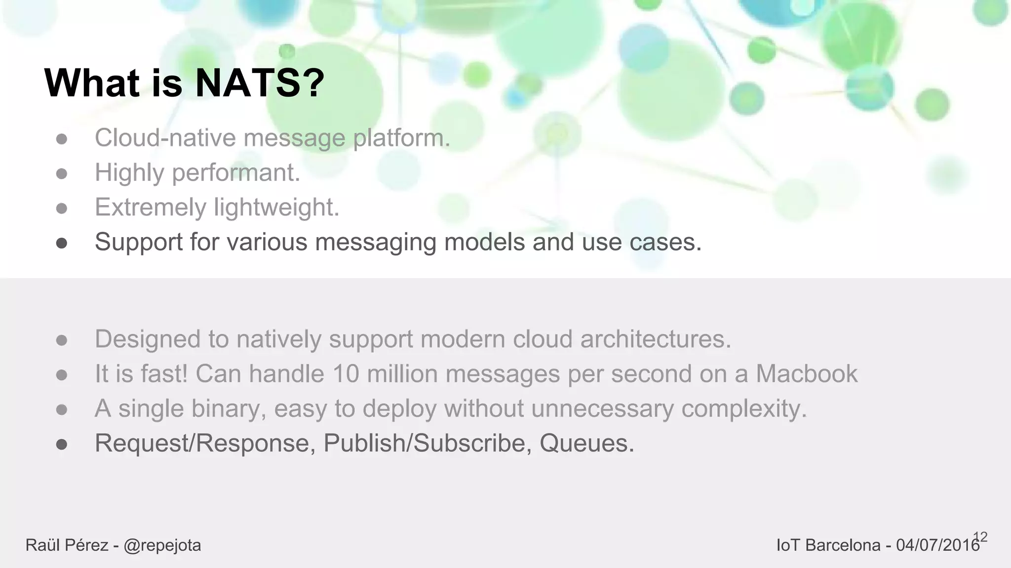 What is NATS?
● Cloud-native message platform.
● Highly performant.
● Extremely lightweight.
● Support for various messaging models and use cases.
12
● Designed to natively support modern cloud architectures.
● It is fast! Can handle 10 million messages per second on a Macbook
● A single binary, easy to deploy without unnecessary complexity.
● Request/Response, Publish/Subscribe, Queues.
Raül Pérez - @repejota IoT Barcelona - 04/07/2016
 