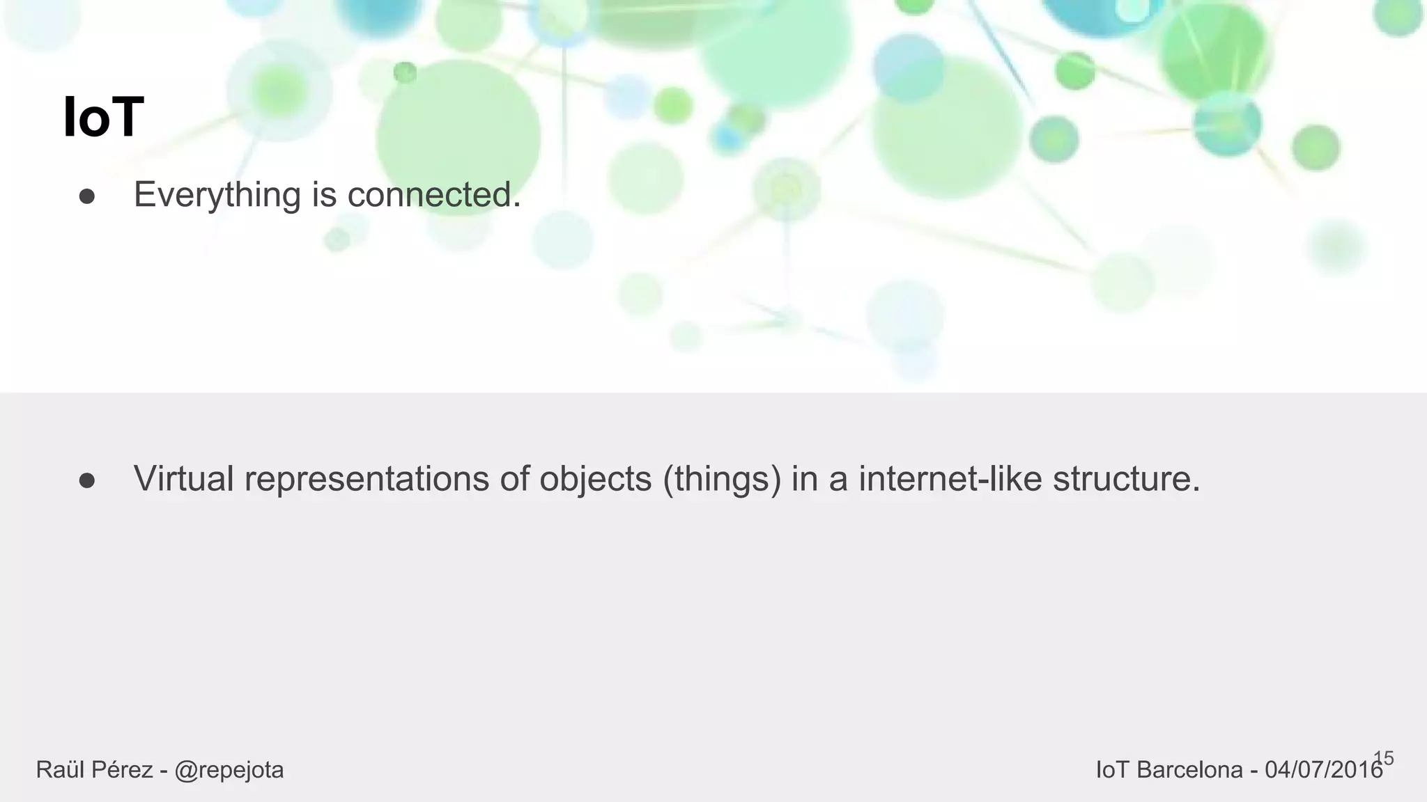 IoT
● Everything is connected.
15
● Virtual representations of objects (things) in a internet-like structure.
Raül Pérez - @repejota IoT Barcelona - 04/07/2016
 