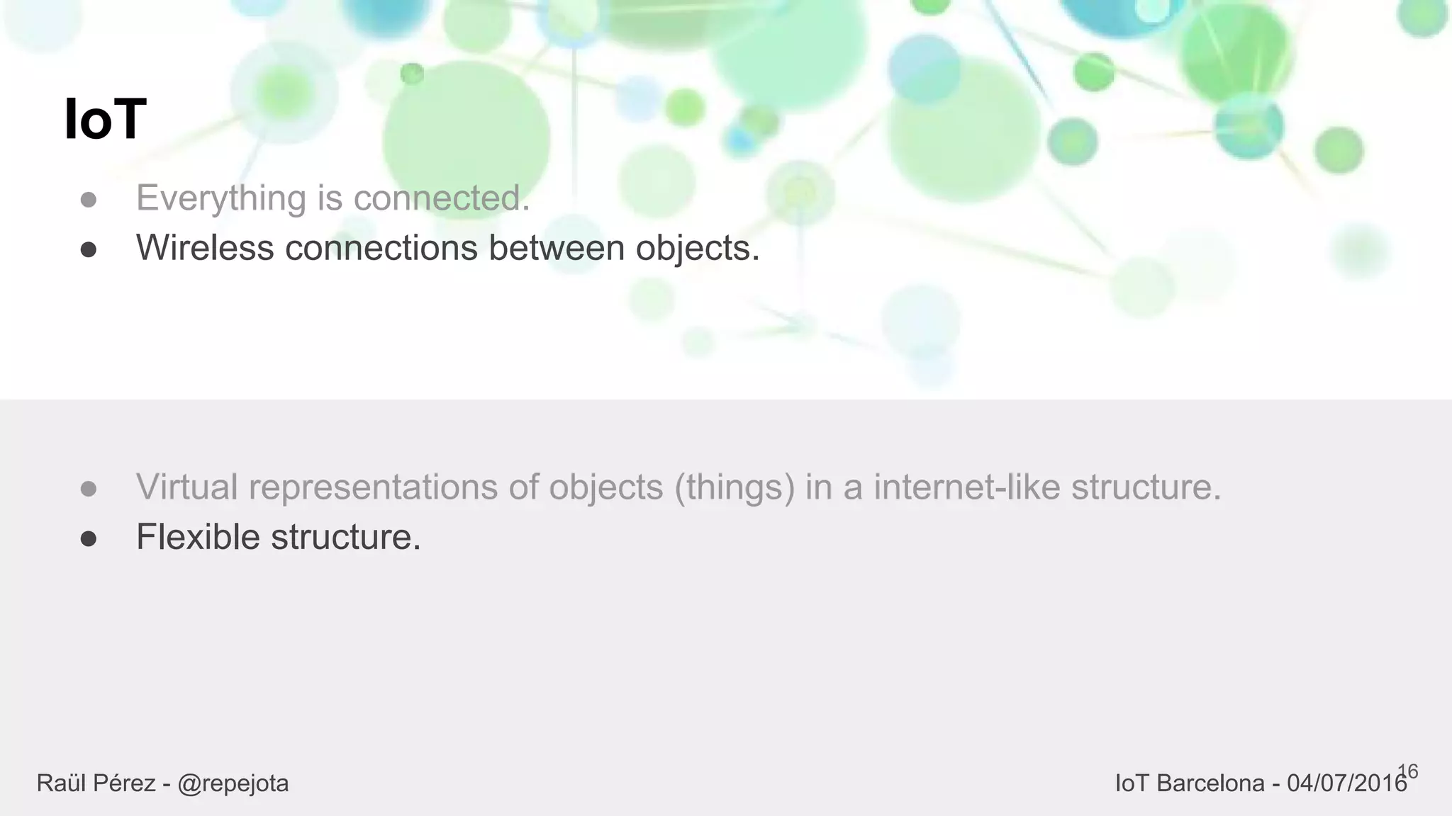 IoT
● Everything is connected.
● Wireless connections between objects.
16
● Virtual representations of objects (things) in a internet-like structure.
● Flexible structure.
Raül Pérez - @repejota IoT Barcelona - 04/07/2016
 