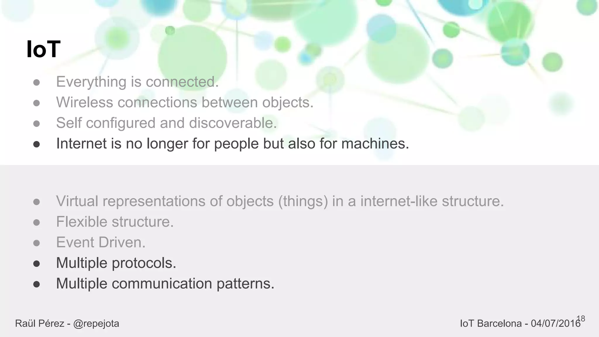 IoT
● Everything is connected.
● Wireless connections between objects.
● Self configured and discoverable.
● Internet is no longer for people but also for machines.
18
● Virtual representations of objects (things) in a internet-like structure.
● Flexible structure.
● Event Driven.
● Multiple protocols.
● Multiple communication patterns.
Raül Pérez - @repejota IoT Barcelona - 04/07/2016
 