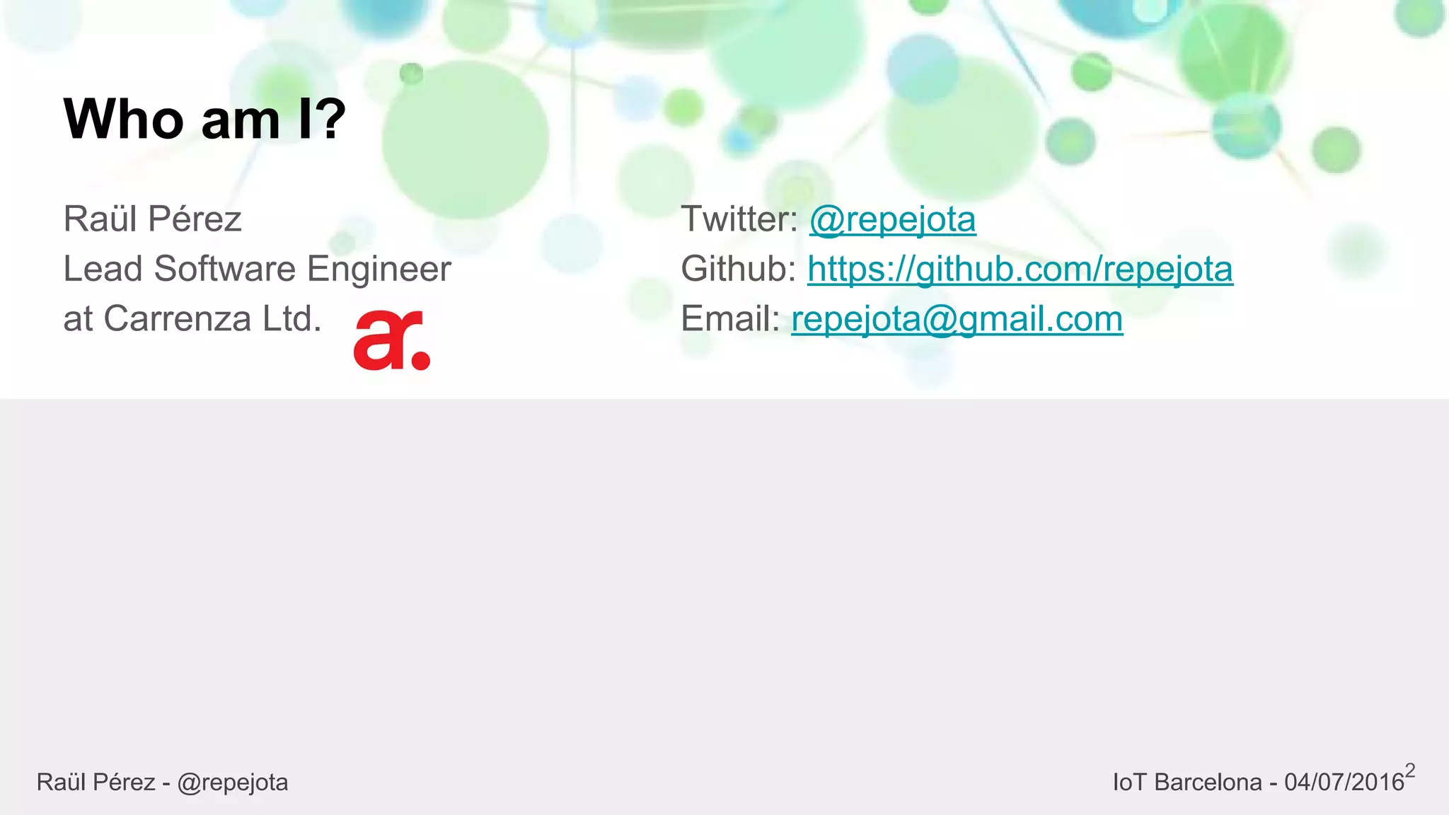 Who am I?
Raül Pérez
Lead Software Engineer
at Carrenza Ltd.
Twitter: @repejota
Github: https://github.com/repejota
Email: repejota@gmail.com
2
Raül Pérez - @repejota IoT Barcelona - 04/07/2016
 