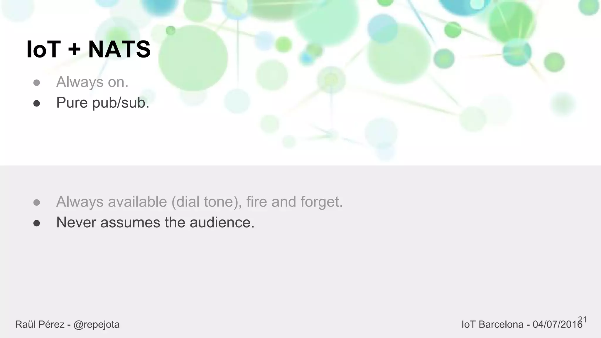 IoT + NATS
● Always on.
● Pure pub/sub.
21
● Always available (dial tone), fire and forget.
● Never assumes the audience.
Raül Pérez - @repejota IoT Barcelona - 04/07/2016
 