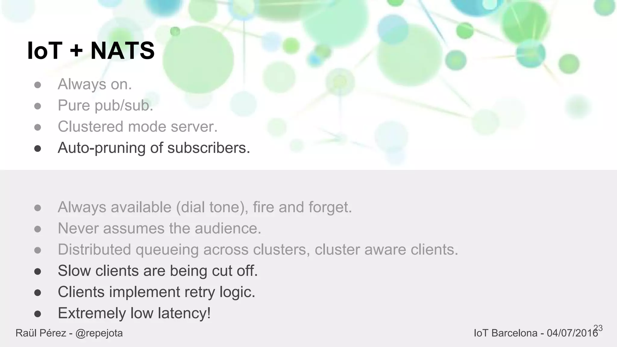 IoT + NATS
● Always on.
● Pure pub/sub.
● Clustered mode server.
● Auto-pruning of subscribers.
23
● Always available (dial tone), fire and forget.
● Never assumes the audience.
● Distributed queueing across clusters, cluster aware clients.
● Slow clients are being cut off.
● Clients implement retry logic.
● Extremely low latency!
Raül Pérez - @repejota IoT Barcelona - 04/07/2016
 