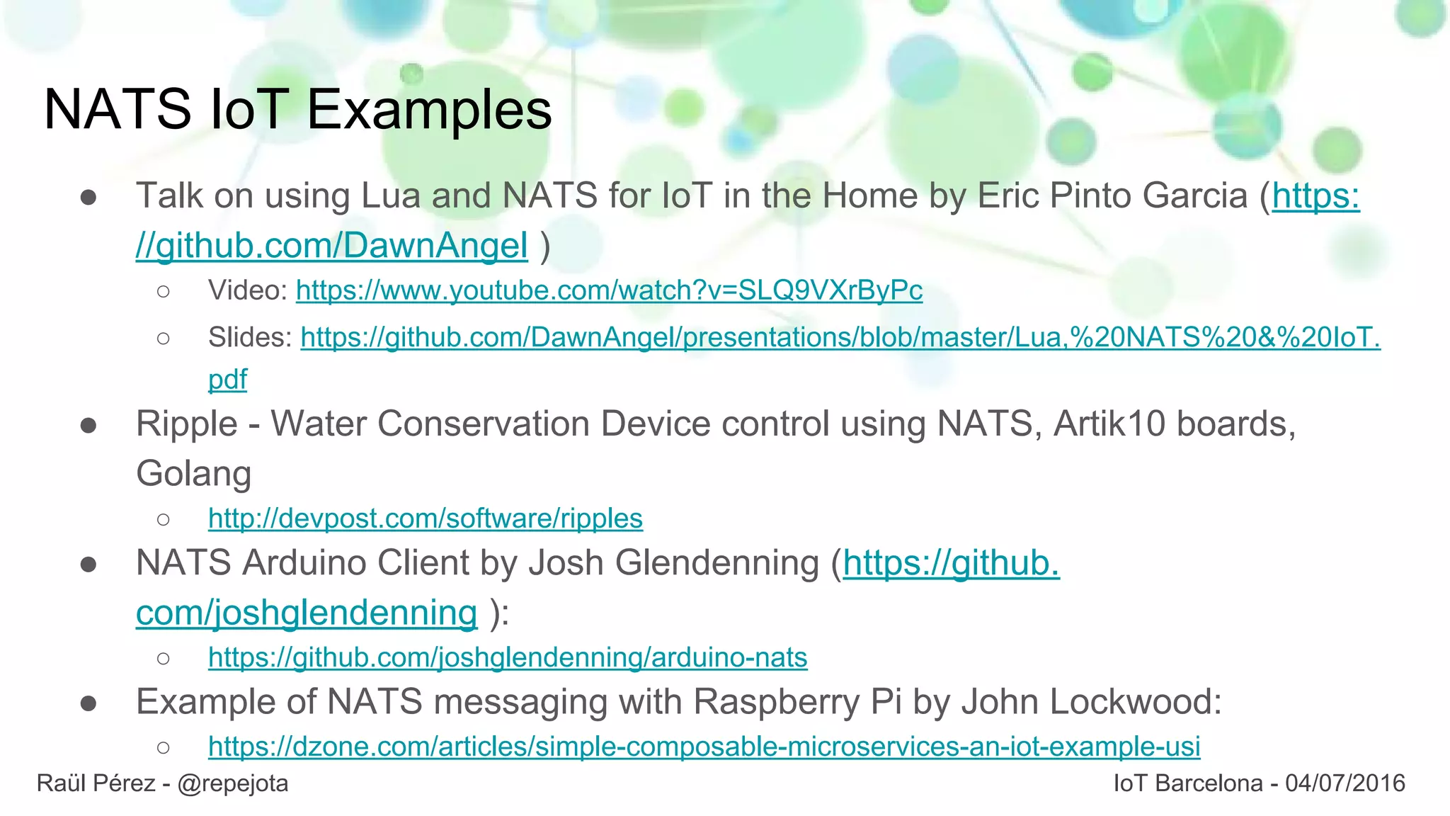 NATS IoT Examples
● Talk on using Lua and NATS for IoT in the Home by Eric Pinto Garcia (https:
//github.com/DawnAngel )
○ Video: https://www.youtube.com/watch?v=SLQ9VXrByPc
○ Slides: https://github.com/DawnAngel/presentations/blob/master/Lua,%20NATS%20&%20IoT.
pdf
● Ripple - Water Conservation Device control using NATS, Artik10 boards,
Golang
○ http://devpost.com/software/ripples
● NATS Arduino Client by Josh Glendenning (https://github.
com/joshglendenning ):
○ https://github.com/joshglendenning/arduino-nats
● Example of NATS messaging with Raspberry Pi by John Lockwood:
○ https://dzone.com/articles/simple-composable-microservices-an-iot-example-usi
Raül Pérez - @repejota IoT Barcelona - 04/07/2016
 