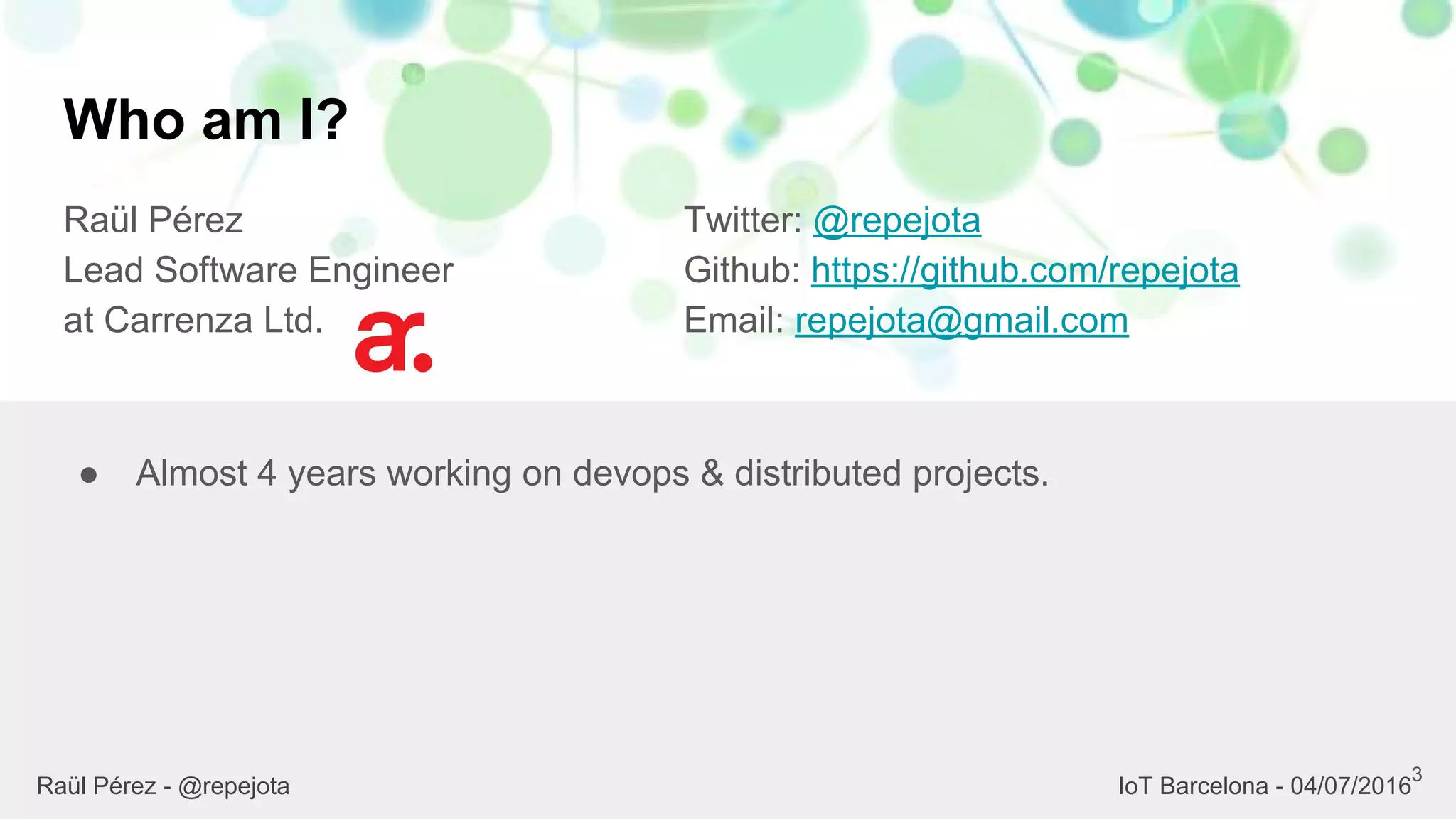 Who am I?
Raül Pérez
Lead Software Engineer
at Carrenza Ltd.
Twitter: @repejota
Github: https://github.com/repejota
Email: repejota@gmail.com
3
● Almost 4 years working on devops & distributed projects.
Raül Pérez - @repejota IoT Barcelona - 04/07/2016
 