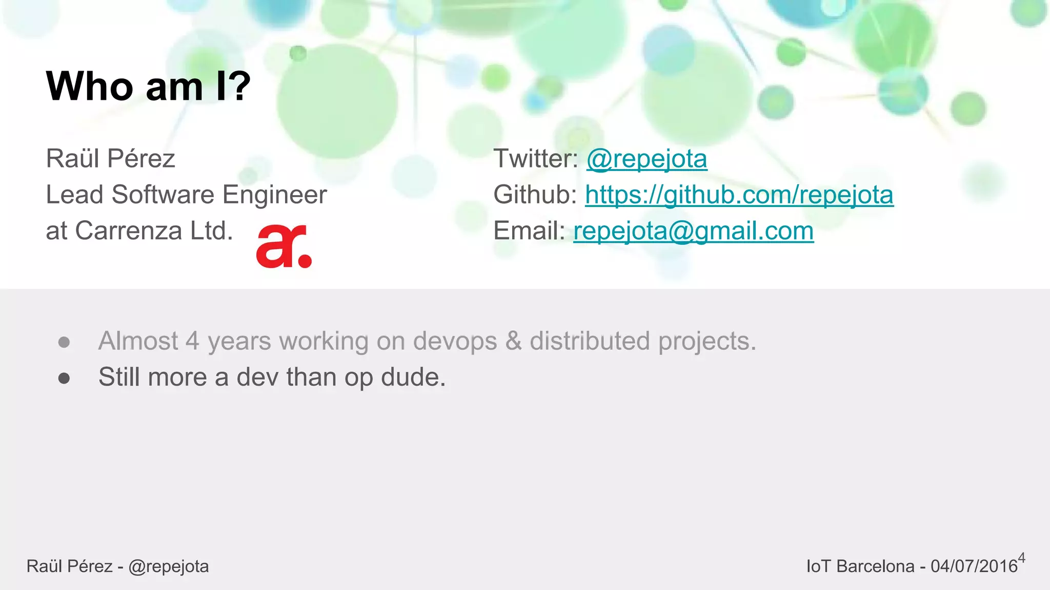 Who am I?
Raül Pérez
Lead Software Engineer
at Carrenza Ltd.
Twitter: @repejota
Github: https://github.com/repejota
Email: repejota@gmail.com
4
● Almost 4 years working on devops & distributed projects.
● Still more a dev than op dude.
Raül Pérez - @repejota IoT Barcelona - 04/07/2016
 