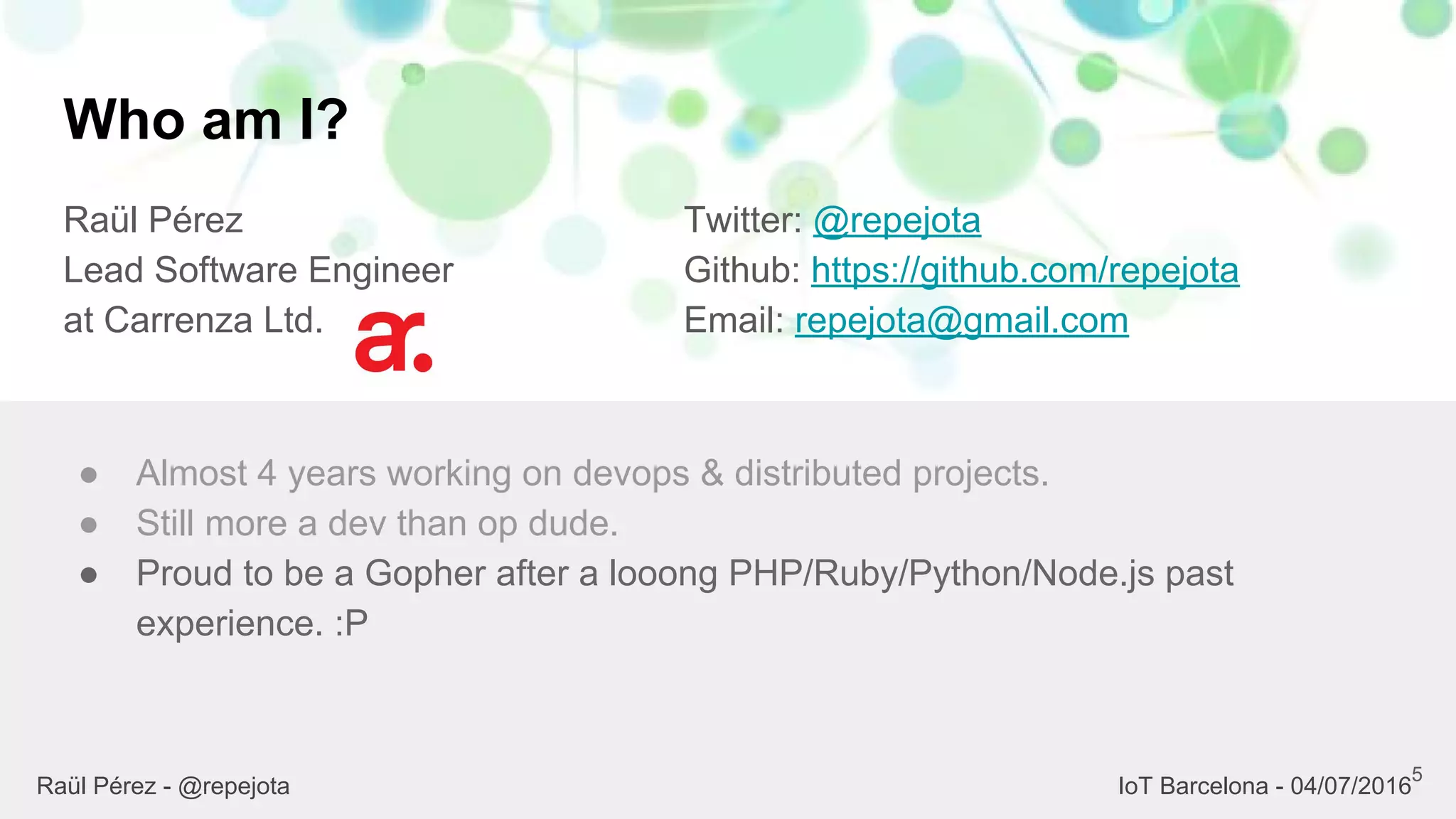 Who am I?
Raül Pérez
Lead Software Engineer
at Carrenza Ltd.
Twitter: @repejota
Github: https://github.com/repejota
Email: repejota@gmail.com
5
● Almost 4 years working on devops & distributed projects.
● Still more a dev than op dude.
● Proud to be a Gopher after a looong PHP/Ruby/Python/Node.js past
experience. :P
Raül Pérez - @repejota IoT Barcelona - 04/07/2016
 