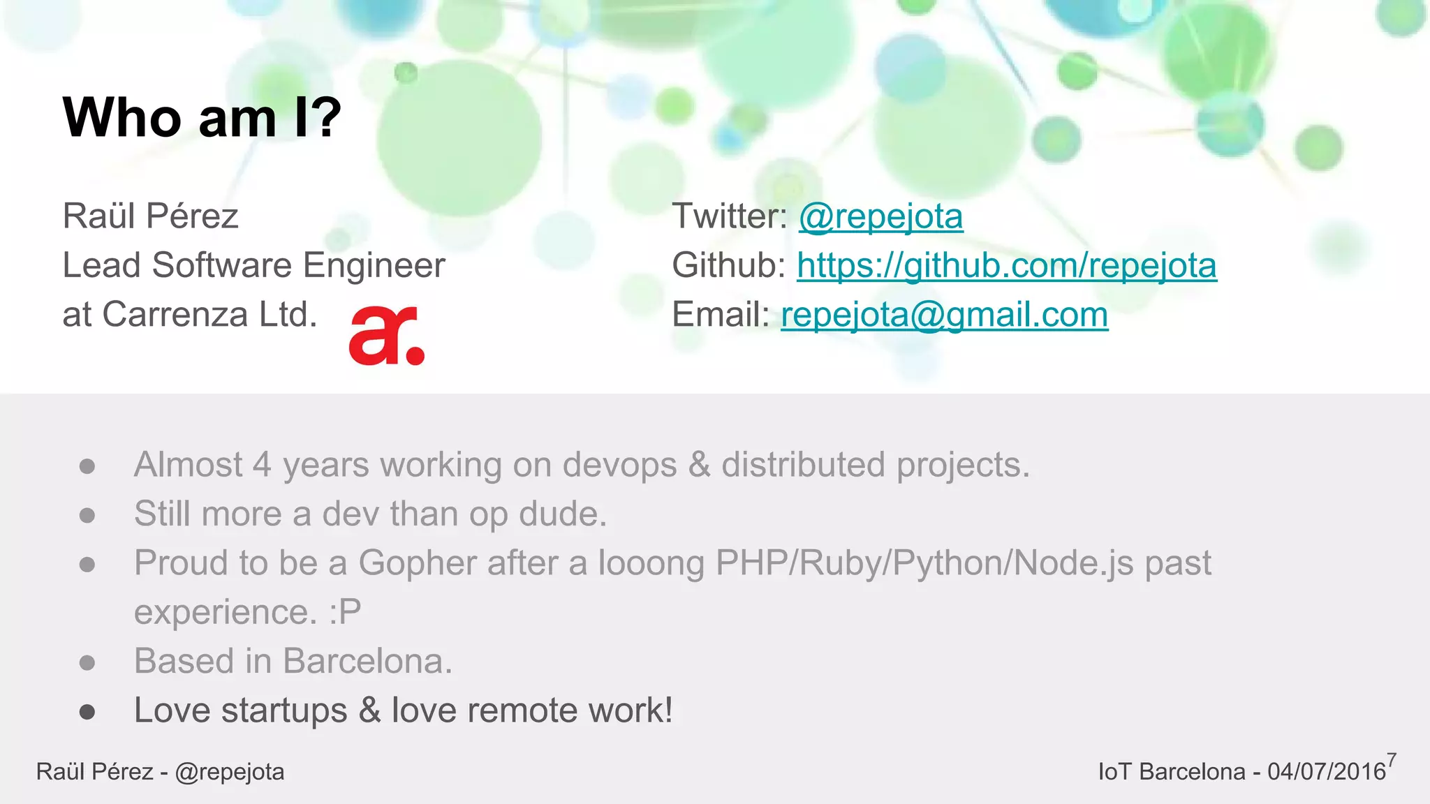 Who am I?
Raül Pérez
Lead Software Engineer
at Carrenza Ltd.
Twitter: @repejota
Github: https://github.com/repejota
Email: repejota@gmail.com
7
● Almost 4 years working on devops & distributed projects.
● Still more a dev than op dude.
● Proud to be a Gopher after a looong PHP/Ruby/Python/Node.js past
experience. :P
● Based in Barcelona.
● Love startups & love remote work!
Raül Pérez - @repejota IoT Barcelona - 04/07/2016
 