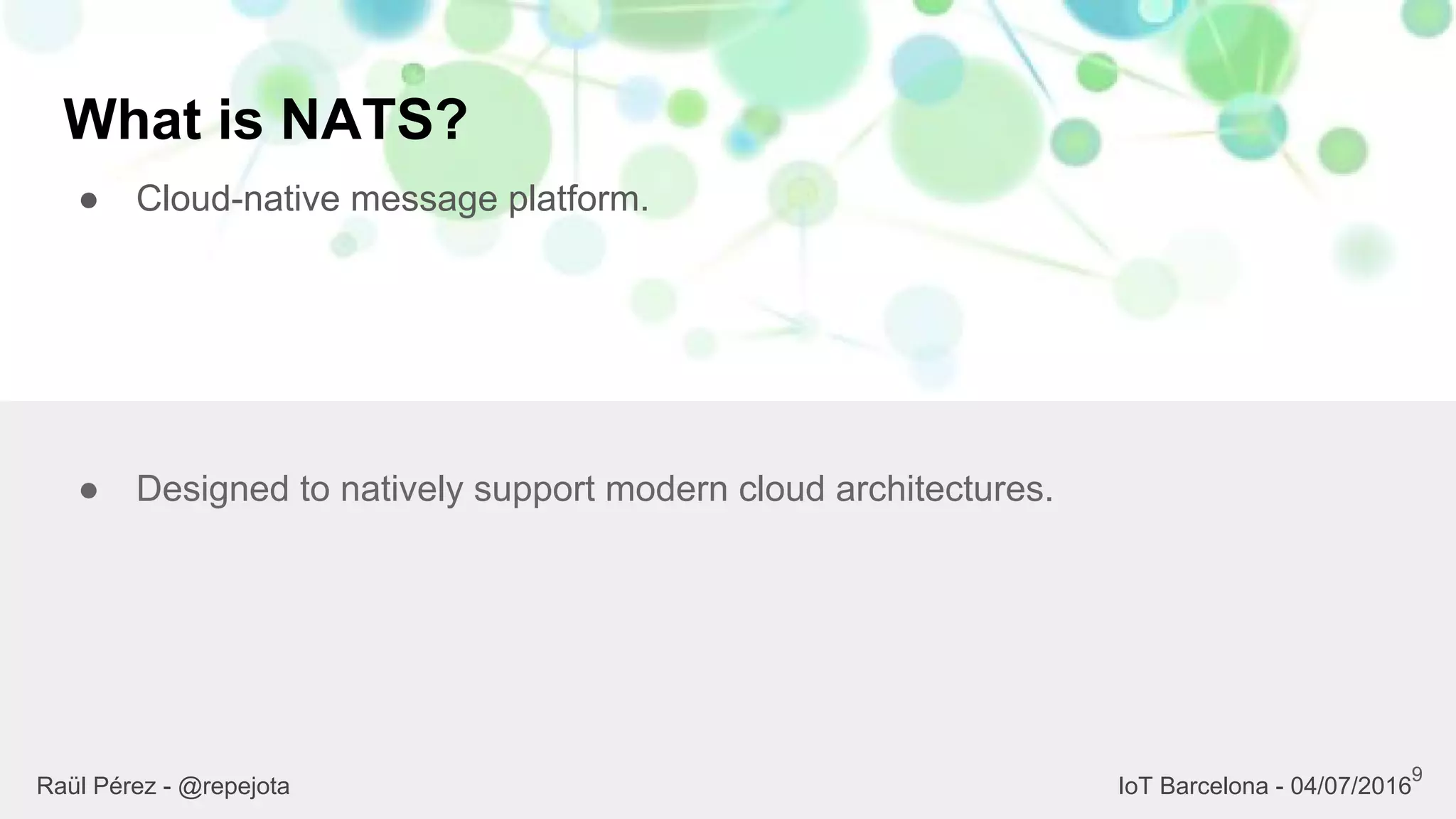 What is NATS?
● Cloud-native message platform.
9
● Designed to natively support modern cloud architectures.
Raül Pérez - @repejota IoT Barcelona - 04/07/2016
 
