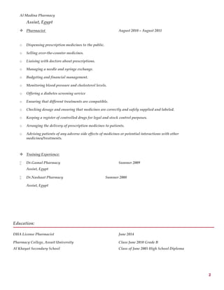 2
Al Madina Pharmacy
Assiut, Egypt
 Pharmacist August 2010 – August 2011
o Dispensing prescription medicines to the public.
o Selling over-the-counter medicines.
o Liaising with doctors about prescriptions.
o Managing a needle and syringe exchange.
o Budgeting and financial management.
o Monitoring blood pressure and cholesterol levels.
o Offering a diabetes screening service
o Ensuring that different treatments are compatible.
o Checking dosage and ensuring that medicines are correctly and safely supplied and labeled.
o Keeping a register of controlled drugs for legal and stock control purposes.
o Arranging the delivery of prescription medicines to patients.
o Advising patients of any adverse side effects of medicines or potential interactions with other
medicines/treatments.
 Training Experience:
 Dr.Gamal Pharmacy Summer 2009
Assiut, Egypt
 Dr.Nashaat Pharmacy Summer 2008
Assiut, Egypt
Education:
DHA License Pharmacist June 2014
Pharmacy College, Assuit University Class June 2010 Grade B
Al Khayat Secondary School Class of June 2005 High School Diploma
 