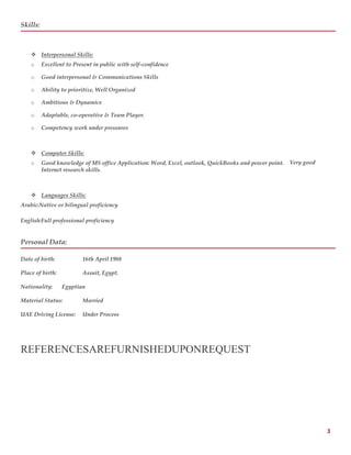 3
Skills:
 Interpersonal Skills:
o Excellent to Present in public with self-confidence
o Good interpersonal & Communications Skills
o Ability to prioritize, Well Organized
o Ambitious & Dynamics
o Adaptable, co-operative & Team Player.
o Competency work under pressures
 Computer Skills:
o Good knowledge of MS office Application: Word, Excel, outlook, QuickBooks and power point. Very good
Internet research skills.
 Languages Skills:
Arabic:Native or bilingual proficiency
English:Full professional proficiency
Personal Data:
Date of birth: 16th April 1988
Place of birth: Assuit, Egypt.
Nationality: Egyptian
Material Status: Married
UAE Driving License: Under Process
REFERENCESAREFURNISHEDUPONREQUEST
 