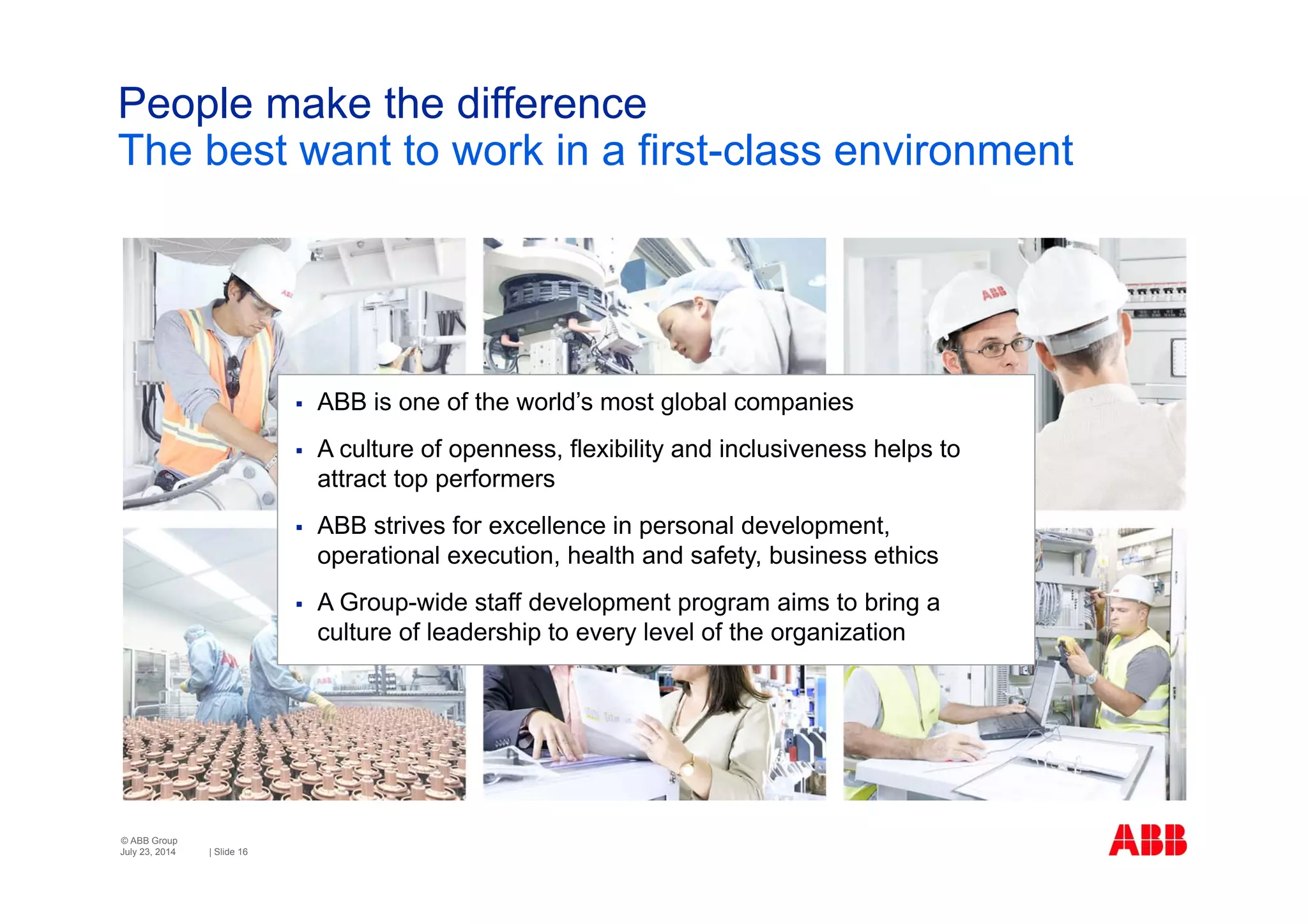 © ABB Group
| Slide 16
People make the difference
The best want to work in a first-class environment
July 23, 2014
 ABB is one of the world’s most global companies
 A culture of openness, flexibility and inclusiveness helps to
attract top performers
 ABB strives for excellence in personal development,
operational execution, health and safety, business ethics
 A Group-wide staff development program aims to bring a
culture of leadership to every level of the organization
 