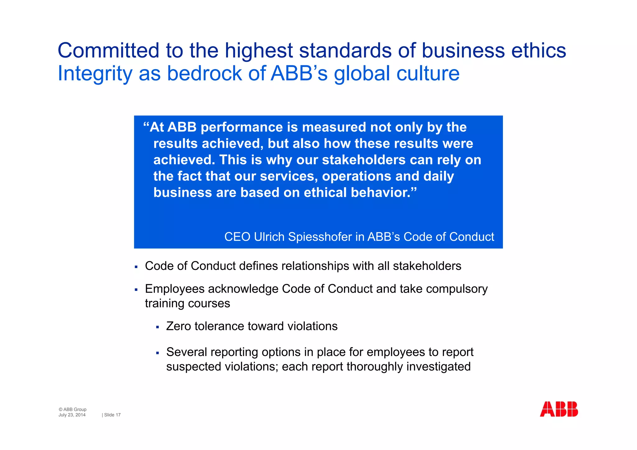© ABB Group
| Slide 17
Committed to the highest standards of business ethics
Integrity as bedrock of ABB’s global culture
July 23, 2014
 Code of Conduct defines relationships with all stakeholders
 Employees acknowledge Code of Conduct and take compulsory
training courses
 Zero tolerance toward violations
 Several reporting options in place for employees to report
suspected violations; each report thoroughly investigated
“At ABB performance is measured not only by the
results achieved, but also how these results were
achieved. This is why our stakeholders can rely on
the fact that our services, operations and daily
business are based on ethical behavior.”
CEO Ulrich Spiesshofer in ABB’s Code of Conduct
 