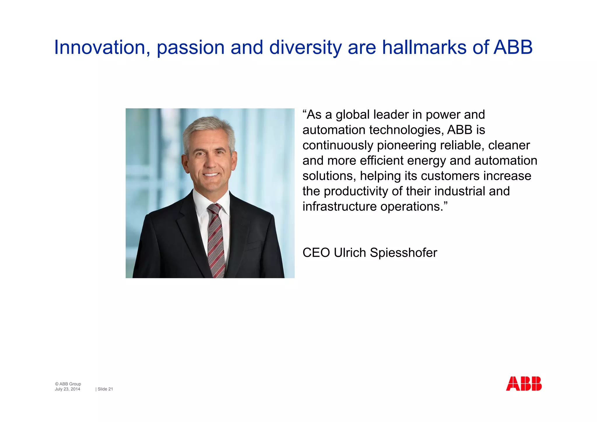 © ABB Group
| Slide 21
Innovation, passion and diversity are hallmarks of ABB
July 23, 2014
“As a global leader in power and
automation technologies, ABB is
continuously pioneering reliable, cleaner
and more efficient energy and automation
solutions, helping its customers increase
the productivity of their industrial and
infrastructure operations.”
CEO Ulrich Spiesshofer
 