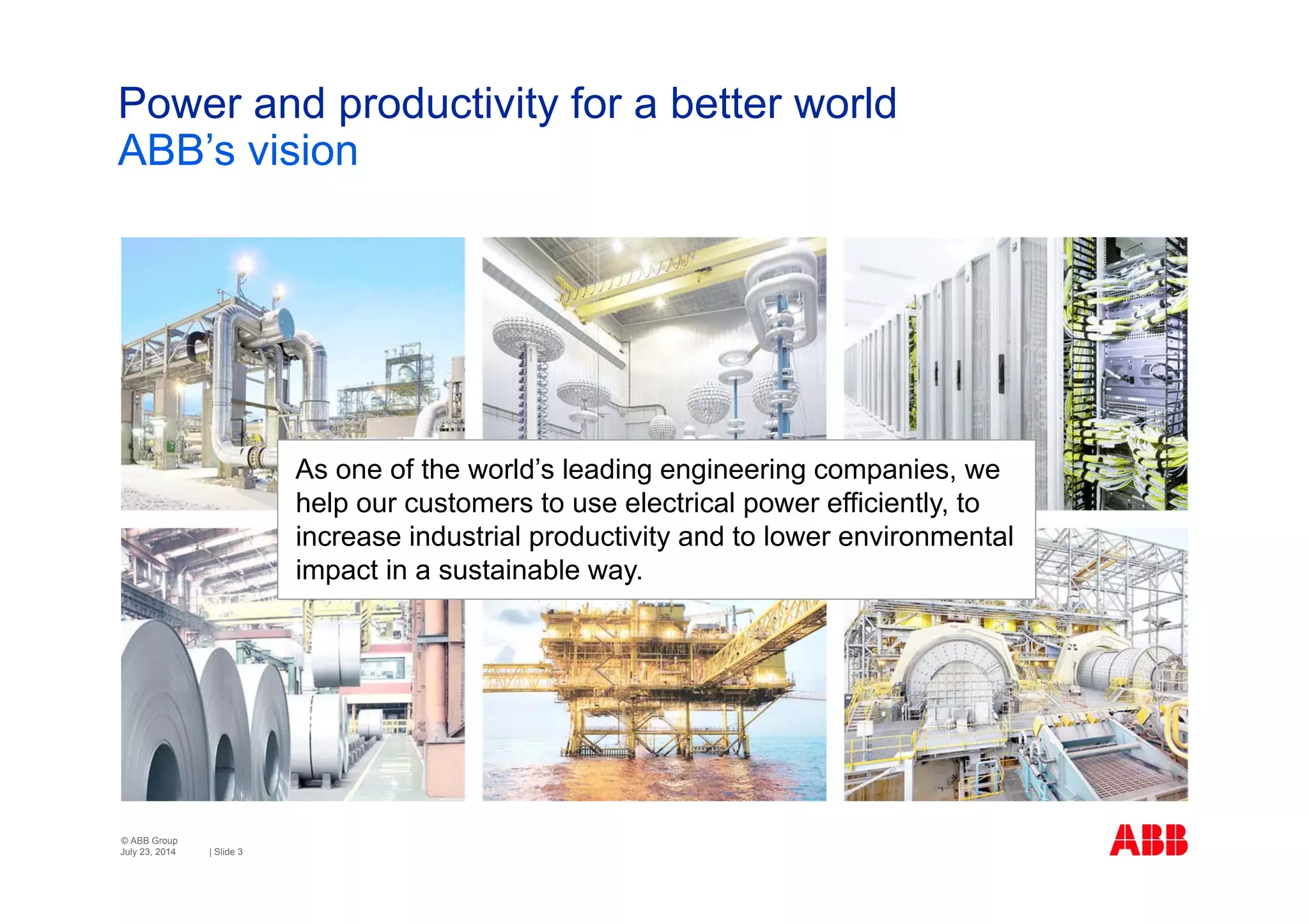 © ABB Group
| Slide 3
Power and productivity for a better world
ABB’s vision
July 23, 2014
As one of the world’s leading engineering companies, we
help our customers to use electrical power efficiently, to
increase industrial productivity and to lower environmental
impact in a sustainable way.
 