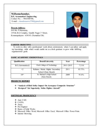 CAREER OBJECTIVE
To work in a firm with a professional work driven environment, where I can utilize and apply
my knowledge, skills which would enable me as a fresh graduate to grow while fulfilling
organizational goals.
BASIC ACADEMIC CREDENTIALS
Qualification Board/University Year Percentage
B.E (Aeronautical) Park College of Technology 2011-2015 7.2/10
+2 Reliance Metric Higher Secondary
School (State Board).
2011 85.75%
10th St. Michael’s High School
(State Board).
2009 91.6%
PROJECTS REPORT
 “Analysis of Bird Strike Impact On Aerospace Composite Structure”
 Designof “Air Superiority Strike Fighter Aircraft”
SOFTWEAR PROFICIENCY
 Auto CAD.
 CATIA.
 Ansys.
 Pro-Engineer
 Basics of Solid Works
 Microsoft Office Word, Microsoft Office Excel, Microsoft Office Power Point.
 Internet Browsing.
Present Address:
S/O Mr. P.Marasamy,
15/9,K.R.G Complex, Gandhi Nagar 1st
Street,
Komarapalayam -638183. (Namakkal Dt).
M.Banuchandar,
B.E, Aeronautical Engineering,
Contact No. : - 9843500700,
E-mail:- chandaruaero5700@gmail.com
 