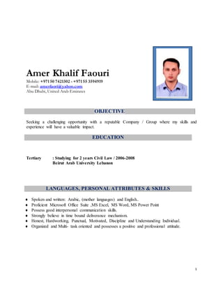 1
Amer Khalif Faouri
Mobile: +971 50 7421302 - +971 55 3594919
E-mail: amerfaori@yahoo.com
Abu Dhabi, United Arab Emirates
OBJECTIVE
Seeking a challenging opportunity with a reputable Company / Group where my skills and
experience will have a valuable impact.
EDUCATION
Tertiary : Studying for 2 years Civil Law / 2006-2008
Beirut Arab University Lebanon
LANGUAGES, PERSONAL ATTRIBUTES & SKILLS
 Spoken and written: Arabic, (mother languages) and English..
 Proficient Microsoft Office Suite ,MS Excel, MS Word, MS Power Point
 Possess good interpersonal communication skills.
 Strongly believe in time bound deliverance mechanism.
 Honest, Hardworking, Punctual, Motivated, Discipline and Understanding Individual.
 Organized and Multi- task oriented and possesses a positive and professional attitude.
 