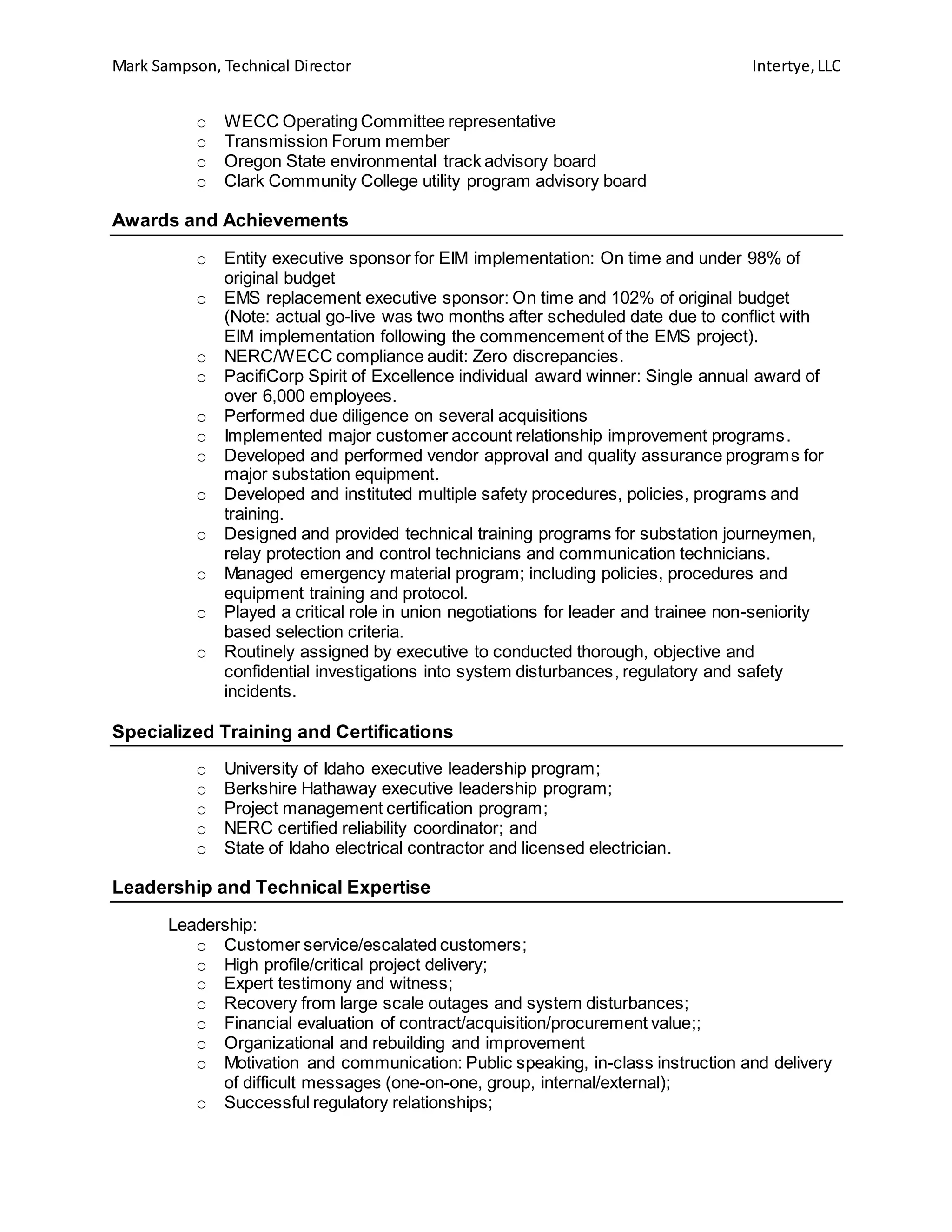 Mark Sampson, Technical Director Intertye,LLC
o WECC Operating Committee representative
o Transmission Forum member
o Oregon State environmental track advisory board
o Clark Community College utility program advisory board
Awards and Achievements
o Entity executive sponsor for EIM implementation: On time and under 98% of
original budget
o EMS replacement executive sponsor: On time and 102% of original budget
(Note: actual go-live was two months after scheduled date due to conflict with
EIM implementation following the commencement of the EMS project).
o NERC/WECC compliance audit: Zero discrepancies.
o PacifiCorp Spirit of Excellence individual award winner: Single annual award of
over 6,000 employees.
o Performed due diligence on several acquisitions
o Implemented major customer account relationship improvement programs.
o Developed and performed vendor approval and quality assurance programs for
major substation equipment.
o Developed and instituted multiple safety procedures, policies, programs and
training.
o Designed and provided technical training programs for substation journeymen,
relay protection and control technicians and communication technicians.
o Managed emergency material program; including policies, procedures and
equipment training and protocol.
o Played a critical role in union negotiations for leader and trainee non-seniority
based selection criteria.
o Routinely assigned by executive to conducted thorough, objective and
confidential investigations into system disturbances, regulatory and safety
incidents.
Specialized Training and Certifications
o University of Idaho executive leadership program;
o Berkshire Hathaway executive leadership program;
o Project management certification program;
o NERC certified reliability coordinator; and
o State of Idaho electrical contractor and licensed electrician.
Leadership and Technical Expertise
Leadership:
o Customer service/escalated customers;
o High profile/critical project delivery;
o Expert testimony and witness;
o Recovery from large scale outages and system disturbances;
o Financial evaluation of contract/acquisition/procurement value;;
o Organizational and rebuilding and improvement
o Motivation and communication: Public speaking, in-class instruction and delivery
of difficult messages (one-on-one, group, internal/external);
o Successful regulatory relationships;
 