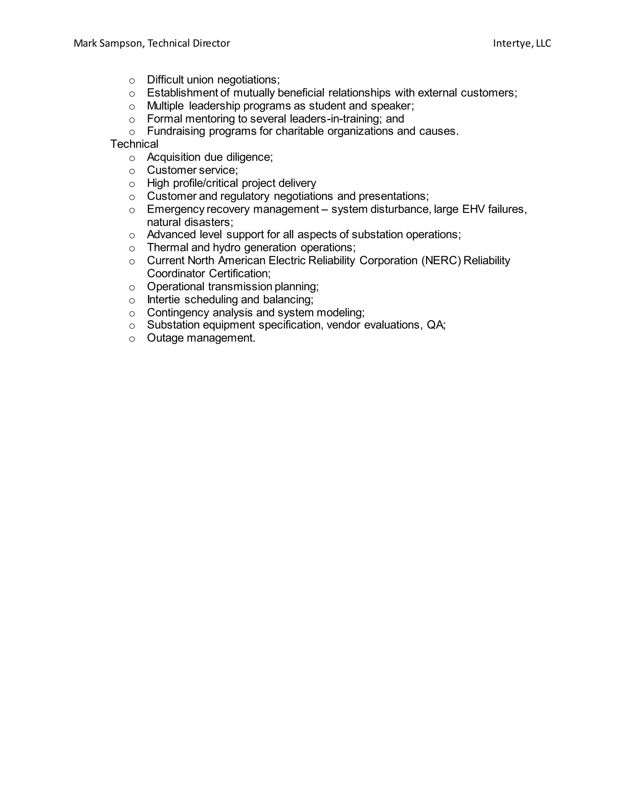 Mark Sampson, Technical Director Intertye,LLC
o Difficult union negotiations;
o Establishment of mutually beneficial relationships with external customers;
o Multiple leadership programs as student and speaker;
o Formal mentoring to several leaders-in-training; and
o Fundraising programs for charitable organizations and causes.
Technical
o Acquisition due diligence;
o Customer service;
o High profile/critical project delivery
o Customer and regulatory negotiations and presentations;
o Emergency recovery management – system disturbance, large EHV failures,
natural disasters;
o Advanced level support for all aspects of substation operations;
o Thermal and hydro generation operations;
o Current North American Electric Reliability Corporation (NERC) Reliability
Coordinator Certification;
o Operational transmission planning;
o Intertie scheduling and balancing;
o Contingency analysis and system modeling;
o Substation equipment specification, vendor evaluations, QA;
o Outage management.
 