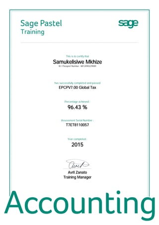 Sage Pastel
Training
This is to certify that
Samukelisiwe Mkhize
ID / Passport Number : 8812090229089
has successfully completed and passed
EPCPV7.00 Global Tax
Percentage achieved :
96.43 %
Assessment Serial Number :
T7ET8110057
Year completed :
2015
................................................
Avril Zanato
Training Manager
 