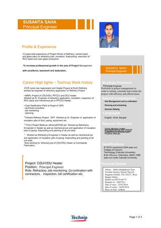 Page 1 of 3
SUSANTA SAHA
Principal Engineer
Profile & Experience
10 years total experience of Project Works of Refinery, cement plant
and glass plant on refractory jobs, insulation, fireproofing, execution of
RCC stack and color glass production.
To increase professional growth in the area of Project Management
with excellence, teamwork and dedication.
Career High lights – Technip Work history
•CCR cycle max regenarator and Heater Project at Kochi Refinery
worked as engineer of refractory application on Refinery Project
• MRPL Project of CDU/VDU, PFCCU and DCU heater
Worked as Sr. Engineer of refractory application, insulation, inspection of
RCC stack and mechanical job in PFCCU Heater.
• Coal Gasification Plant at Angul of JSPL
- technical consultant
- job monitoring
- planning
∙Vishaka Refinery Project DHT Worked as Sr. Engineer of application of
insulation jobs of duct, piping, equipment etc.
∙FCCU Project Mathura refinery(EPCM) job Worked as Refractory
Enngineer in Heater as well as mechanical job and application of insulation
jobs of piping, fireproofing and painting of all unit wise.
∙ Worked as Refractory Enngineer in Heater as well as mechanical job
and application of insulation jobs of piping, fireproofing and painting of all
unit wise
.Now working for refractory job of CDU/VDU heater at Coimbatote
Fabrication.
Project: CDU/VDU Heater
Position: Principal Engineer
Role: Refractory Job monitoring, Co-ordination with
contractors, inspection, bill certification etc.
SUSANTA SAHA
Principal Engineer
Stratégic Positions
Principal Engineer
Proficient in project management in
order to initiate, conclude and evalute the
project with efficieny and effectiveness
Qualifications
B.TECH (ceramics)-2004 pass out,
College of Ceramic
Technology (Calcutta University),
B.Sc (Physics, Chemistry, Math) 1999
pass out under Calcutta University.
Special Competences
Site Management and co ordination
Planning and scheduling
Decision Making
and applications with special
collections of environment
Languages
English, Hindi, Bengali
Quick décision maker.
Professional attitude in jobs.
Positive attitude.
Relevant Strengths
Personal Details
Adress : Habra Hijalpukuria Near
Nivedita Nursery School, Dist-24
Parganas (North), Pin-743271 ,West
Bengal (India)
Mobile no-09333168773
Passport no : L8037611
Date of issue : 25/03/2014
Date of expiry : 24/03/2014
Place of issue : kolkata
 