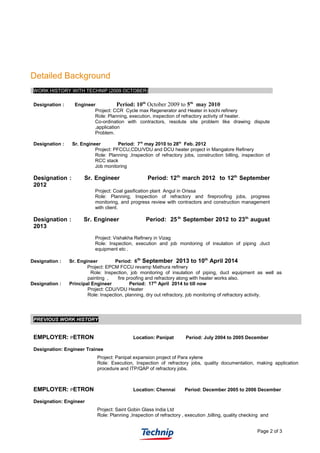 Detailed Background
WORK HISTORY WITH TECHNIP (2009 OCTOBER)
Designation : Engineer Period: 10th
October 2009 to 5th
may 2010
Project: CCR Cycle max Regenerator and Heater in kochi refinery
Role: Planning, execution, inspection of refractory activity of heater.
Co-ordination with contractors, resolute site problem like drawing dispute
,application
Problem.
Designation : Sr. Engineer Period: 7th
may 2010 to 28th
Feb. 2012
Project: PFCCU,CDU/VDU and DCU heater project in Mangalore Refinery
Role: Planning ,Inspection of refractory jobs, construction billing, inspection of
RCC stack
Job monitoring
Designation : Sr. Engineer Period: 12th
march 2012 to 12th
September
2012
Project: Coal gasification plant Angul in Orissa
Role: Planning, Inspection of refractory and fireproofing jobs, progress
monitoring, and progress review with contractors and construction management
with client.
Designation : Sr. Engineer Period: 25th
September 2012 to 23th
august
2013
Project: Vishakha Refinery in Vizag
Role: Inspection, execution and job monitoring of insulation of piping ,duct
equipment etc .
Designation : Sr. Engineer Period: 6th
September 2013 to 10th
April 2014
Project: EPCM FCCU revamp Mathura refinery
Role: Inspection, job monitoring of insulation of piping, duct equipment as well as
painting , fire proofing and refractory along with heater works also.
Designation : Principal Engineer Period: 17th
April 2014 to till now
Project: CDU/VDU Heater
Role: Inspection, planning, dry out refractory, job monitoring of refractory activity.
PREVIOUS WORK HISTORY
EMPLOYER: PETRON Location: Panipat Period: July 2004 to 2005 December
Designation: Engineer Trainee
Project: Panipat expansion project of Para xylene
Role: Execution, Inspection of refractory jobs, quality documentation, making application
procedure and ITP/QAP of refractory jobs.
EMPLOYER: PETRON Location: Chennai Period: December 2005 to 2006 December
Designation: Engineer
Project: Saint Gobin Glass India Ltd
Role: Planning ,Inspection of refractory , execution ,billing, quality checking and
Page 2 of 3
 