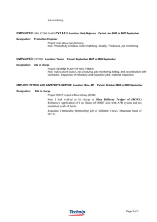 Job monitoring.
EMPLOYER: GEM STONE GLASS PVT LTD Location: Kadi,Gujarata Period: Jan 2007 to 2007 September
Designation: Production Engineer
Project: color glass manufacturing
Role: Productivity of Glass, Color matching, Quality, Thickness, job monitoring
EMPLOYER: PETRON Location: Yemen Period: September 2007 to 2008 September
Designation: site in charge
Project: CEMENT PLANT OF NCC YEMEN
Role: making client relation, job scheduling, job monitoring, billing, and co-ordination with
contractor, Inspection of refractory and insulation jobs, material inspection.
EMPLOYE: PETRON AND KAZSTROYA SERVICE Location: Bina ,MP Period: October 2008 to 2009 September
Designation: Site In charge
Project: DHDT project at Bina refinery (BORL)
Role: I had worked as In charge at Bina Refinery Project of (BORL)
Refractory Application of 4 no Heater of DHDT area with APH system and hot
insulation work of ducts.
Executed Vermiculite fireproofing job of different Vessel, Structural Steel of
H.C.U.
Page 3 of 3
 