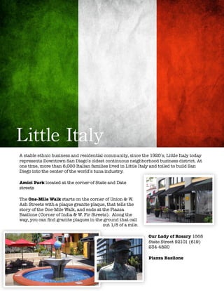 !
Little	
 Italy
A stable ethnic business and residential community, since the 1920ʹ′s; Little Italy today
represents Downtown San Diego’s oldest continuous neighborhood business district. At
one time, more than 6,000 Italian families lived in Little Italy and toiled to build San
Diego into the center of the world’s tuna industry.
Amici Park located at the corner of State and Date
streets
The One-Mile Walk starts on the corner of Union & W.
Ash Streets with a plaque granite plaque, that tells the
story of the One-Mile Walk, and ends at the Piazza
Basilone (Corner of India & W. Fir Streets).  Along the
way, you can ﬁnd granite plaques in the ground that call
out 1/8 of a mile.
Our Lady of Rosary 1668
State Street 92101 (619)
234-4820
Piazza Basilone
 