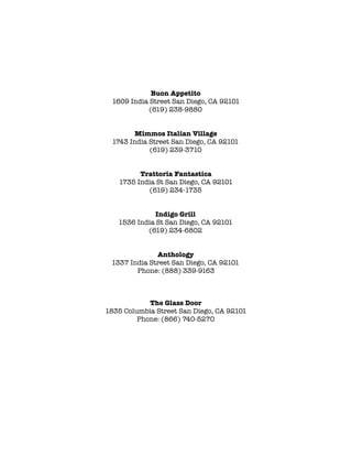 !
Buon Appetito
1609 India Street San Diego, CA 92101
(619) 238-9880
!
!
Mimmos Italian Village
1743 India Street San Diego, CA 92101
(619) 239-3710
!
!
Trattoria Fantastica
1735 India St San Diego, CA 92101
(619) 234-1735
!
!
Indigo Grill
1536 India St San Diego, CA 92101
(619) 234-6802
!
!
Anthology
1337 India Street San Diego, CA 92101
Phone: (888) 339-9163
!
!
!
The Glass Door
1835 Columbia Street San Diego, CA 92101
Phone: (866) 740-5270
!
 