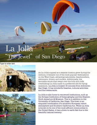 !
!
!
!
!
!
!
!
!
!
!
!
!
!
!
!
!
!
!
!
!
!
!
!
!
!
!
!
!
!
!
!
!
!
!
!
!
!
!
!
!
!
!
!
!
!
La Jolla
“The Jewel of San Diego”
Type to enter text
!
As La Jolla's appeal as a seaside location grew during the
century, it became one of the most popular destinations
on the West Coast, attracting naturalists, beachcombers,
swimmers, divers, and surfers. Additionally, the
favorable winds that swept over the hills and cliffs
overlooking La Jolla made it a preferred site for ﬂying
sailplanes. La Jolla is located 15 minutes from downtown
San Diego. It has wonderful beaches, cultural activities
and ﬁne restaurants.
!
La Jolla is also home to renowned institutions, such as
the Scripps Institution of Oceanography and the Stephen
Birch Aquarium & Museum. This is in addition to the
University of California, San Diego. This town is an
exquisite combination of a southern European resort
atmosphere and Southern California fun. While La Jolla
is known to be one of the most afﬂuent communities in
the United States, it has a down to earth feel due to the
beautiful natural scenery.
La	
 Jolla	
 	
 
“The	
 Jewel”of	
 San	
 Diego
 