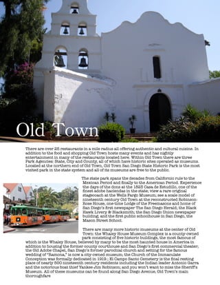 !
!
!
!
!
!
!
!
!
!
!
!
!
!
!
!
!
!
!
!
!
!
Old	
 Town
There are over 25 restaurants in a mile radius all offering authentic and cultural cuisine. In
addition to the food and shopping Old Town hosts many events and has nightly
entertainment in many of the restaurants located here. Within Old Town there are three
Park Agencies: State, City and County, all of which have historic sites operated as museums.
Located at the northern end of Old Town, Old Town San Diego State Historic Park is the most
visited park in the state system and all of its museums are free to the public.
! The state park spans the decades from Californio rule to the
Mexican Period and ﬁnally to the American Period. Experience
the days of the dons at the 1825 Casa de Estudillo, one of the
ﬁnest adobe haciendas in the state; view a rare original
stagecoach at the Wells Fargo Museum; see a scale model of
nineteenth century Old Town at the reconstructed Robinson-
Rose House, one-time Lodge of the Freemasons and home of
San Diego’s ﬁrst newspaper The San Diego Herald; the Black
Hawk Livery & Blacksmith; the San Diego Union newspaper
building; and the ﬁrst public schoolhouse in San Diego, the
Mason Street School.
!
There are many more historic museums at the center of Old
Town: the Whaley House Museum Complex is a county-owned
park consisting of ﬁve historic buildings, the most famous of
which is the Whaley House, believed by many to be the most haunted house in America in
addition to housing the former county courthouse and San Diego’s ﬁrst commercial theater;
the Old Adobe Chapel, San Diego’s former parochial church and setting for the famous
wedding of “Ramona,” is now a city-owned museum; the Church of the Immaculate
Conception was formally dedicated in 1919.; El Campo Santo Cemetery is the ﬁnal resting
place of nearly 500 nineteenth century residents including the Indian leader Antonio Garra
and the notorious boat thief Yankee Jim Robinson; and you won’t want to miss the Sheriff’s
Museum. All of these museums can be found along San Diego Avenue, Old Town’s main
thoroughfare
 