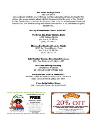 ! Old Town Trolley Tours
619-298-8687 
Various tours will take you by trolley bus throughout San Diego. Perfect for the
visitor who wants to take a load off their feet and enjoy the sites of San Diego by
trolley. Conductors combine colorful anecdotes, humorous stories and historical
information into a fast moving two-hour narrative that is both entertaining and
educational.
Whaley House Ghost Tour 619-297-7511
!
Old Town San Diego Historic Park
4002 Wallace Street
Old Town, CA 92110
(619) 220-5422
!
Mission Basilica San Diego de Alcala
10818 San Diego Mission Road
Old Town, CA 92108
(619) 283-7319
! 
Cafe Coyote y Cantina Traditional Mexican
2461 San Diego Ave 619-291-4695
!
Old Town Mining Company
Steakhouse & Saloon
2543 Congress St 619-220-0101
!
Cosmopolitan Hotel & Restaurant
Modern tastes with traditional foods of the 1870s
2660 CalhounStreet, (619) 297-1874
!
Pizza Bella Italian Bistro
2727 Congress Street, (619) 692 4333
!
!
!
!!
!!!!!
 