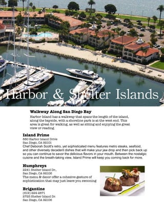 !
!
!
!
!
!
!
!
!
!
!
!
!
!
!
!
!
!
!
!
!
!
!
!
!
!
!
!
!
!
!
!
!
!
!
!
!
!
!
Harbor	
 &	
 Shelter	
 Islands
Walkway Along San Diego Bay
Harbor Island has a walkway that spans the length of the island,
along the bayside, with a shoreline park is at the west end. This
area is great for walking, as well as sitting and enjoying the great
view or reading.
Island Prime
880 Harbor Island Drive
San Diego, CA 92101
Chef Deborah Scott's retro, yet sophisticated menu features metro steaks, seafood,
and other diversely decadent dishes that will make your jaw drop and then pick back up
so you can continue to savor the delicious flavors in your mouth. Between the nostalgic
cuisine and the breath-taking view, Island Prime will keep you coming back for more.
!
Humphreys
2241 Shelter Island Dr.,
San Diego, CA 92106
The menu & decor offer a cohesive gesture of
sophistication that may just leave you swooning
!
Brigantine
(619) 224-2871 
2725 Shelter Island Dr.
San Diego, CA 92106
 