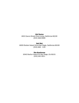 !
Old Venice
2910 Canon Street Point Loma, California 92106
(619) 222-5888
!
!
Bali Hai 
2230 Shelter Island Drive San Diego, California 92106 
(619) 222 - 1181
!
!
The Boathouse
2040 Harbor Island Dr San Diego, CA 92101
(619) 291-8011
!
 