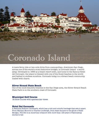 !
!
A mere ferry ride or two-mile drive from cosmopolitan, downtown San Diego,
across one of the world's most distinctive bridges, is Coronado Island - a world
away. Developed in 1888 as a beach resort town, and home to the famous Hotel
del Coronado, the island is blessed with one of the ﬁnest beaches in the world
and bathed in endless sunshine. Coronado today is a vibrant beach community
loaded with charm.
!
Silver Strand State Beach
One of the most beautiful beaches in the San Diego area, the Silver Strand Beach
State Park is on the southern coast of Coronado.
!
Municipal Golf Course
18-Hole Course with spectacular views
!
!
Hotel Del Coronado
A National Historic Landmark, which has a rich and colorful heritage that sets it apart.
From Marilyn Monroe to Charles Lindbergh, from state dinners to the ghost of Kate
Morgan, The Del is an American treasure with more than 120 years of fascinating
stories to tell
Coronado Island
 