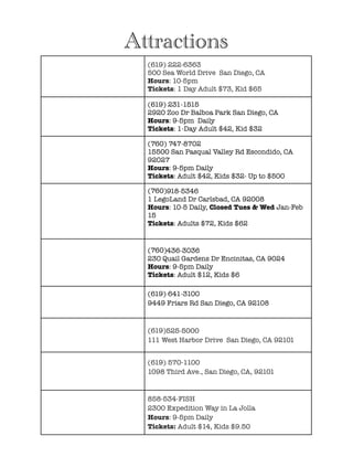 !
!
!
!
!
!
!
!
!
!
!
!
!
!
!
!
!
!
!
!
!
!
!
!
!
!
!
!
!
!
!
!
!
!
!
!
!
Attractions
(619) 222-6363
500 Sea World Drive  San Diego, CA
Hours: 10-5pm
Tickets: 1 Day Adult $73, Kid $65
(619) 231-1515
2920 Zoo Dr Balboa Park San Diego, CA
Hours: 9-5pm Daily
Tickets: 1-Day Adult $42, Kid $32
(760) 747-8702
15500 San Pasqual Valley Rd Escondido, CA
92027
Hours: 9-5pm Daily
Tickets: Adult $42, Kids $32- Up to $500
(760)918-5346
1 LegoLand Dr Carlsbad, CA 92008
Hours: 10-5 Daily, Closed Tues & Wed Jan-Feb
15
Tickets: Adults $72, Kids $62
(760)436-3036
230 Quail Gardens Dr Encinitas, CA 9024
Hours: 9-5pm Daily
Tickets: Adult $12, Kids $6
(619) 641-3100
9449 Friars Rd San Diego, CA 92108 
(619)525-5000
111 West Harbor Drive  San Diego, CA 92101
(619) 570-1100
1098 Third Ave., San Diego, CA, 92101
858-534-FISH
2300 Expedition Way in La Jolla
Hours: 9-5pm Daily
Tickets: Adult $14, Kids $9.50
 