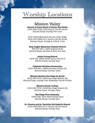 !
!
!
!
!
!
!
!
!
!
!
!
!
!
!
!
!
!
!
!
!
!
!
!
!
!
!
!
!
!
!
!
!
!
!
!
!
!
!
!
Worship Locations
Mission Valley
Church of Jesus Christ of Latter Day Saints
(619) 584-4722; 4195 Camino Del Rio South
Service Times: Sunday 8 & 11am
!
First United Methodist Church of San Diego
(619) 297-4366; 2111 Camino Del Rio South
Service Times: Sunday 8, 9:30 & 11am
!
Holy Angels Byzantine Catholic Church
858-277-2511; 2235 Galahad Road
Service Times: Sat 9am & 5pm; Sun 9am
!
Joyful Living Church
(619) 521-4800; 3505 Camino Del Rio S
Service Times: Sunday 9am
!
Lifepoint Christian Community
(619) 303-0611; 4698 Alvarado Canyon Rd
Service Times: Sunday 10am	
!
Mission Basilica San Diego de Alcala
(619) 283-7319; 10818 San Diego Mission Rd
Service Times: Sunday 7am; Weekdays 7am & 5:30pm
!
Mission Center of Hope
(619) 283-7319; 10818 San Diego Mission Rd
Service Times: Sunday 12pm
!
San Diego First Assembly
(858) 560-1870; 8404 Phyllis Place
Service Times: Sunday 9am
!
St. Francis and St. Tarcicius Old Catholic Church
(619) 283-2306; 2111 Camino Del Rio South
Service Times: Sunday 4pm
!
 