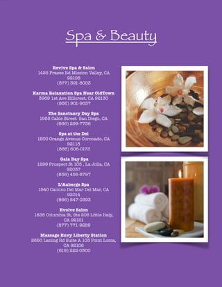 !
!
!
!
!
!
Spa & Beauty
!
!
Revive Spa & Salon
1425 Frazee Rd Mission Valley, CA
92108
(877) 391-8003
!
Karma Relaxation Spa Near OldTown
3969 1st Ave Hillcrest, CA 92130
(866) 901-9637
!
The Sanctuary Day Spa
1955 Cable Street San Diego, CA
(866) 299-7736
!
Spa at the Del
1500 Orange Avenue Coronado, CA
92118
(866) 606-0173
!
Gala Day Spa
1299 Prospect St 105 , La Jolla, CA
92037
(858) 456-8797
!
L’Auberge Spa
1540 Camino Del Mar Del Mar, CA
92014
(866) 547-0393
!
Evolve Salon
1835 Columbia St, Ste 206 Little Italy,
CA 92101
(877) 771-9289
!
Massage Envy Liberty Station
2650 Laning Rd Suite A 103 Point Loma,
CA 92106
(619) 222-0300
!
 