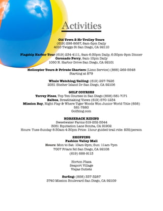 !
Activities
!
Old Town 2-Hr Trolley Tours
(619) 298-8687, 8am-5pm Daily
4010 Twiggs St San Diego, CA 92110
!
Flagship Harbor Tour (619) 234-4111, 9am-6:30pm Daily, 6:30pm-9pm Dinner
Coronado Ferry, 9am-10pm Daily
1050 N. Harbor Drive San Diego, CA 92101
!
Helicopter Tours & Private Charters (Limo Service) (866) 269-5548
Starting at $79
!
Whale Watching/Sailing: (619) 297-7426
2051 Shelter Island Dr San Diego, CA 92106
!
GOLF COURSES
Torrey Pines, Top Ten Courses in San Diego (858) 581-7171
Balboa, Breathtaking Views (619) 570-1234
Mission Bay, Night Play & Where Tiger Woods Won Junior World Title (858)
581-7880
Golfzing.com
!
HORSEBACK RIDING
Sweetwater Farms 619-252-5544
3051 Equitation Lane Bonita, CA 91902
Hours: Tues-Sunday 8:30am-4:30pm Price: 1hour guided trail ride: $35/person
!
SHOPPING
Fashion Valley Mall
Hours: Mon to Sat: 10am-9pm; Sun: 11am-7pm
7007 Friars Rd San Diego, CA 92108
(619) 688-9113
!
Horton Plaza
Seaport Village
Viejas Outlets
!
Surﬁng: (858) 337-3287
3740 Mission Boulevard San Diego, CA 92109
!
 
