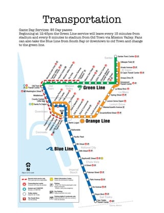 !
!
!
!
!
!
!
!
!
!
!
!
!
!
!
!
!
!
!
!
!
!
!
!
!
!
!
!
!
!
!
!
!
!
!
!
!
!
!
!
!
!
!
Transportation
Game Day Services: $5 Day passes
Beginning at 12:45pm the Green Line service will leave every 15 minutes from
stadium and every 8 minutes to stadium from Old Town via Mission Valley. Fans
can also take the Blue Line from South Bay or downtown to old Town and change
to the green line.
!
 