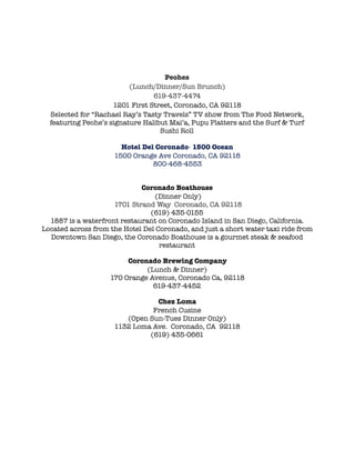 !
Peohes
(Lunch/Dinner/Sun Brunch)
619-437-4474
1201 First Street, Coronado, CA 92118
Selected for “Rachael Ray’s Tasty Travels” TV show from The Food Network,
featuring Peohe’s signature Halibut Mai’a, Pupu Platters and the Surf & Turf
Sushi Roll
!
Hotel Del Coronado- 1500 Ocean
1500 Orange Ave Coronado, CA 92118
800-468-4553
!
!
Coronado Boathouse 
(Dinner Only)
1701 Strand Way  Coronado, CA 92118
(619) 435-0155
1887 is a waterfront restaurant on Coronado Island in San Diego, California.
Located across from the Hotel Del Coronado, and just a short water taxi ride from
Downtown San Diego, the Coronado Boathouse is a gourmet steak & seafood
restaurant
!
Coronado Brewing Company
(Lunch & Dinner)
170 Orange Avenue, Coronado Ca, 92118
619-437-4452
!
Chez Loma
French Cusine
(Open Sun-Tues Dinner Only)
1132 Loma Ave.  Coronado, CA  92118
(619) 435-0661
 