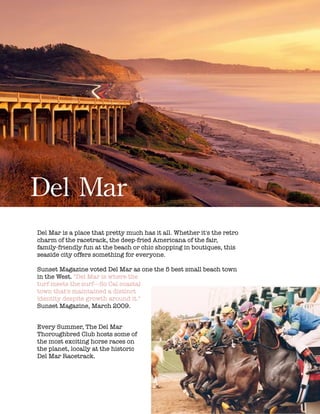 !
!
!
!
!
!
!
!
!
!
!
!
!
!
!
!
!
!
!
!
!
!
!
!
!
!
!
!
!
!
!
!
!
!
Del	
 Mar
!
Del Mar is a place that pretty much has it all. Whether it's the retro
charm of the racetrack, the deep-fried Americana of the fair,
family-friendly fun at the beach or chic shopping in boutiques, this
seaside city offers something for everyone.
!
Sunset Magazine voted Del Mar as one the 5 best small beach town
in the West. "Del Mar is where the
turf meets the surf---So Cal coastal
town that's maintained a distinct
identity despite growth around it."
Sunset Magazine, March 2009.
!
Every Summer, The Del Mar
Thoroughbred Club hosts some of
the most exciting horse races on
the planet, locally at the historic
Del Mar Racetrack.
 