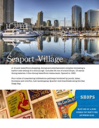 !
Seaport	
 Village
A 14 acre waterfront shopping, dining and entertainment complex recreating a
harbor side setting of a century ago. Includes 54 one of a kind shops, 13 casual
dining eateries, 4 ﬁne dining waterfront restaurants. Opened in 1980.
!
Four miles of meandering cobblestone pathways bordered by ponds, lakes,
fountains and colorful, lush landscaping. Quarter mile boardwalk along the San
Diego Bay.
 