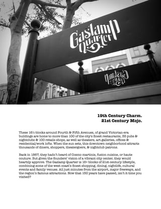 !
19th Century Charm.
21st Century Mojo.
!
!
These 16đ-blocks around Fourth & Fifth Avenues, of grand Victorian-era
buildings are home to more than 100 of the city's ﬁnest restaurants, 35 pubs &
nightclubs & 100 retails shops, as well as theaters, art galleries, ofﬁces &
residential/work lofts. When the sun sets, this downtown neighborhood attracts
thousands of diners, shoppers, theatergoers, & nightclub patrons.
!
Back in 1867, they hadn’t heard of Cosmo martinis, fusion cuisine, or haute
couture. But given the founders’ vision of a vibrant city center, they would
heartily approve. The Gaslamp Quarter is 16+ blocks of 21st century lifestyle,
combining some of the west coast’s ﬁnest shopping, dining, nightlife, cultural
events and family venues. All just minutes from the airport, major freeways, and
the region’s famous attractions. Now that 150 years have passed, isn’t it time you
visited?
 