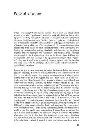 11
Personal reflections
When I was accepted into medical school, I had a clear idea about what I
wanted to be when I graduated. I wanted to work with families. In my mind
I pictured working with autistic children (or children with some other kind
of mental disability) and their families. However, early on I realized that I
was even more fascinated by somatic illnesses and especially the trauma that
affects the family when one of its members fell ill, trauma that was further
accentuated if the illness posed an immediate threat to that individual’s life.
During my rotation in hematology blood cells and chemotherapy caught my
attention and new treatments like “antibodies” and “targeted drugs” sounded
almost magical. So, I adjusted my plan for the future: about halfway into
med school I knew that I wanted to be a pediatric oncologist when I “grew-
up”. They got to work with severely ill children together with the families
and were faced with the challenge of possible death and subsequently be-
reaved family members.
For me, the journey that in the end led to this thesis started after a seminar in
pediatric oncology. I had been looking forward to that seminar since I first
laid eyes on it in the lecture plan. Imagine my disappointment when it turned
out that there were cases to prepare, and that I hadn’t done so. I was abso-
lutely sure that I hadn’t received any papers in advance, and although our
supervisor was initially skeptical, my fellow students backed me up (I had
been an ambitious student so far), and defended me. The seminar was orga-
nized by Jan-Inge Henter, and we began talking after the seminar. Jan-Inge
probably realized what was at the root of my disappointment and I expressed
my interest in meeting the whole family and possibly finding ways in which
individual family members could be supported during their difficult journey
and even after the possible death of the child. As it turned out, he had an
ongoing project regarding bereaved parents and I was invited to see if any of
the research appealed to me. I got to meet Ulrika Kreicbergs (at the time a
PhD student close to defending her thesis) and was given the opportunity to
work with her material. The following summer my journey into the scientific
world began. One could have imagined that I should have stayed and fin-
ished a thesis then and there, but somehow life got in the way. My mother,
who some years earlier had been diagnosed with breast cancer, found out
that her disease had now metastasized and somehow this made me think
differently about research. I wanted to meet real patients and learn to be a
 
