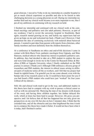 12
good clinician. I moved to Visby to do my internship at a smaller hospital to
get as much clinical experience as possible and also to be forced to take
challenging decisions as a young physician on call. During my internship my
mother died and my clinical work became even more important to me; thus I
put all my ambitions on continuing with my research on hold.
I finished my internship and continued with my clinical work at the com-
bined oncology and palliative unit (for adult patients). However, as part of
my residency I had to revisit the university hospital in Stockholm. Back
again, research started growing on me, and luckily my supervisors had not
given up hope on me and welcomed me back. (Thank you!) However, I had
abandoned the idea of continuing exclusively with material about bereaved
parents. I wanted to pair data from parents with reports from clinicians, other
family members and most definitely from the children themselves.
At a conference in Sandhamn on ethics and end-of-life decisions I came in
contact with Britt-Marie Frost, pediatric oncologist from Uppsala, and Mats
Hansson, medical ethicist who shared my interest in pediatric palliative care.
In addition, they had decided to take on a PhD student to explore the area
and were kind enough to invite me to the Centre for Research Ethics & Bio-
ethics (CRB) at Uppsala University where I finally embarked on the PhD
journey in earnest. (Thank you!) Although CRB embraces a diverse group of
researchers and PhD students, the interest in ethical issues arising in differ-
ent parts of medicine unites all the co-workers, and I felt that my project had
found its rightful home. I’m grateful you let me come aboard, even with the
bumpy ride of my research career so far. It would have been easier for you if
you had found a PhD student who could have just “worked” for four years
without all my detours…
Still, life and clinical work tend to get in the way, and additional studies in
this thesis have had to compete with my wish to pursue a clinical career as
well as with my personal life. Marrying the man of my dreams (with dreams
of his own), and having three children together, has further delayed this
work, which at times has been hard to accept. However, life gives you per-
spective and I do believe that all that has happened has not only given me
perspectives on my own life but also on how I interpret data. I think that the
extended time, and all the obstacles and joys that lengthened the time it took
me to compose this thesis have made it better. It would not have been what it
is today, had I finished it earlier.
	
   	
  
 