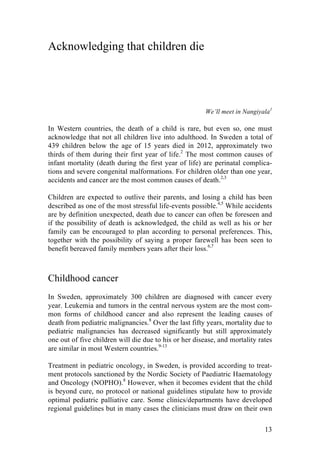 13
Acknowledging that children die
We’ll meet in Nangiyala1
In Western countries, the death of a child is rare, but even so, one must
acknowledge that not all children live into adulthood. In Sweden a total of
439 children below the age of 15 years died in 2012, approximately two
thirds of them during their first year of life.2
The most common causes of
infant mortality (death during the first year of life) are perinatal complica-
tions and severe congenital malformations. For children older than one year,
accidents and cancer are the most common causes of death.2,3
Children are expected to outlive their parents, and losing a child has been
described as one of the most stressful life-events possible.4,5
While accidents
are by definition unexpected, death due to cancer can often be foreseen and
if the possibility of death is acknowledged, the child as well as his or her
family can be encouraged to plan according to personal preferences. This,
together with the possibility of saying a proper farewell has been seen to
benefit bereaved family members years after their loss.6,7
Childhood cancer
In Sweden, approximately 300 children are diagnosed with cancer every
year. Leukemia and tumors in the central nervous system are the most com-
mon forms of childhood cancer and also represent the leading causes of
death from pediatric malignancies.8
Over the last fifty years, mortality due to
pediatric malignancies has decreased significantly but still approximately
one out of five children will die due to his or her disease, and mortality rates
are similar in most Western countries.9-13
Treatment in pediatric oncology, in Sweden, is provided according to treat-
ment protocols sanctioned by the Nordic Society of Paediatric Haematology
and Oncology (NOPHO).8
However, when it becomes evident that the child
is beyond cure, no protocol or national guidelines stipulate how to provide
optimal pediatric palliative care. Some clinics/departments have developed
regional guidelines but in many cases the clinicians must draw on their own
 