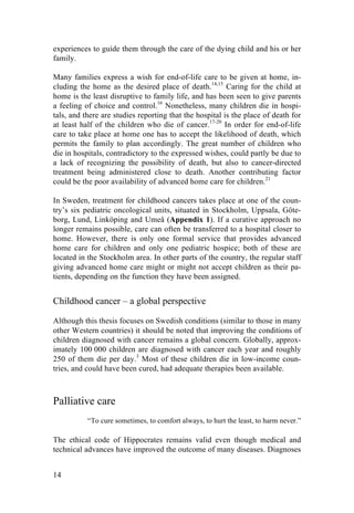 14
experiences to guide them through the care of the dying child and his or her
family.
Many families express a wish for end-of-life care to be given at home, in-
cluding the home as the desired place of death.14,15
Caring for the child at
home is the least disruptive to family life, and has been seen to give parents
a feeling of choice and control.16
Nonetheless, many children die in hospi-
tals, and there are studies reporting that the hospital is the place of death for
at least half of the children who die of cancer.17-20
In order for end-of-life
care to take place at home one has to accept the likelihood of death, which
permits the family to plan accordingly. The great number of children who
die in hospitals, contradictory to the expressed wishes, could partly be due to
a lack of recognizing the possibility of death, but also to cancer-directed
treatment being administered close to death. Another contributing factor
could be the poor availability of advanced home care for children.21
In Sweden, treatment for childhood cancers takes place at one of the coun-
try’s six pediatric oncological units, situated in Stockholm, Uppsala, Göte-
borg, Lund, Linköping and Umeå (Appendix 1). If a curative approach no
longer remains possible, care can often be transferred to a hospital closer to
home. However, there is only one formal service that provides advanced
home care for children and only one pediatric hospice; both of these are
located in the Stockholm area. In other parts of the country, the regular staff
giving advanced home care might or might not accept children as their pa-
tients, depending on the function they have been assigned.
Childhood cancer – a global perspective
Although this thesis focuses on Swedish conditions (similar to those in many
other Western countries) it should be noted that improving the conditions of
children diagnosed with cancer remains a global concern. Globally, approx-
imately 100 000 children are diagnosed with cancer each year and roughly
250 of them die per day.3
Most of these children die in low-income coun-
tries, and could have been cured, had adequate therapies been available.
Palliative care
“To cure sometimes, to comfort always, to hurt the least, to harm never.”
	
  
The ethical code of Hippocrates remains valid even though medical and
technical advances have improved the outcome of many diseases. Diagnoses
 