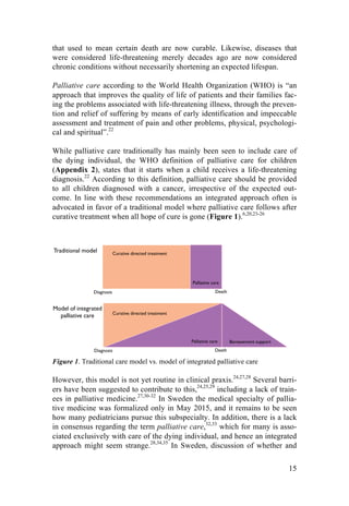 15
that used to mean certain death are now curable. Likewise, diseases that
were considered life-threatening merely decades ago are now considered
chronic conditions without necessarily shortening an expected lifespan.
Palliative care according to the World Health Organization (WHO) is “an
approach that improves the quality of life of patients and their families fac-
ing the problems associated with life-threatening illness, through the preven-
tion and relief of suffering by means of early identification and impeccable
assessment and treatment of pain and other problems, physical, psychologi-
cal and spiritual”.22
While palliative care traditionally has mainly been seen to include care of
the dying individual, the WHO definition of palliative care for children
(Appendix 2), states that it starts when a child receives a life-threatening
diagnosis.22
According to this definition, palliative care should be provided
to all children diagnosed with a cancer, irrespective of the expected out-
come. In line with these recommendations an integrated approach often is
advocated in favor of a traditional model where palliative care follows after
curative treatment when all hope of cure is gone (Figure 1).6,20,23-26
Figure 1. Traditional care model vs. model of integrated palliative care
However, this model is not yet routine in clinical praxis.24,27,28
Several barri-
ers have been suggested to contribute to this,24,25,29
including a lack of train-
ees in palliative medicine.27,30-32
In Sweden the medical specialty of pallia-
tive medicine was formalized only in May 2015, and it remains to be seen
how many pediatricians pursue this subspecialty. In addition, there is a lack
in consensus regarding the term palliative care,32,33
which for many is asso-
ciated exclusively with care of the dying individual, and hence an integrated
approach might seem strange.28,34,35
In Sweden, discussion of whether and
Diagnosis
Diagnosis
Your%
Title%
Here%Curative directed treatment
Traditional model
Diagnosis
Palliative care
Curative directed treatment
Curative directed treatment
Palliative care
Focus on palliative values
Bereavement support
Bereavement support
Model of integrated
palliative care
Proposed model
Death
Death
Death
 